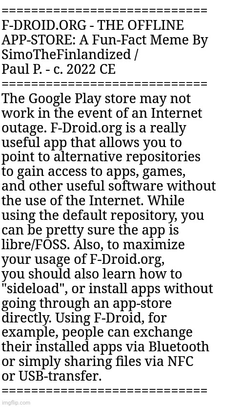 F-DROID.ORG - THE OFFLINE APP-STORE: A Fun-Fact Meme By SimoTheFinlandized / Paul P. - c. 2022 CE | ============================
F-DROID.ORG - THE OFFLINE 
APP-STORE: A Fun-Fact Meme By 
SimoTheFinlandized / 
Paul P. - c. 2022 CE
============================
The Google Play store may not 
work in the event of an Internet 
outage. F-Droid.org is a really
useful app that allows you to 
point to alternative repositories
to gain access to apps, games, 
and other useful software without 
the use of the Internet. While 
using the default repository, you 
can be pretty sure the app is 
libre/FOSS. Also, to maximize 
your usage of F-Droid.org, 
you should also learn how to 
"sideload", or install apps without 
going through an app-store 
directly. Using F-Droid, for 
example, people can exchange 
their installed apps via Bluetooth 
or simply sharing files via NFC 
or USB-transfer.
============================ | image tagged in simothefinlandized,fun facts,f-droid,apps,internet,memes | made w/ Imgflip meme maker