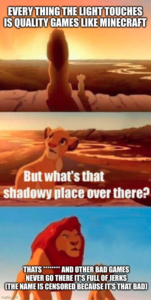 can you guess what game it is | EVERY THING THE LIGHT TOUCHES IS QUALITY GAMES LIKE MINECRAFT; THATS ******** AND OTHER BAD GAMES NEVER GO THERE IT'S FULL OF JERKS (THE NAME IS CENSORED BECAUSE IT'S THAT BAD) | image tagged in memes,simba shadowy place | made w/ Imgflip meme maker