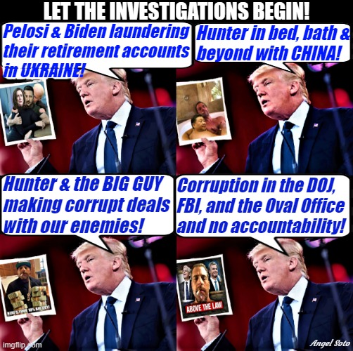 Trump has evidence 1 and 2, Trump has evidence 3 and 4 | LET THE INVESTIGATIONS BEGIN! Pelosi & Biden laundering
their retirement accounts 
in UKRAINE! Hunter in bed, bath &
beyond with CHINA! Hunter & the BIG GUY 
making corrupt deals
with our enemies! Corruption in the DOJ,
FBI, and the Oval Office 
and no accountability! Angel Soto | image tagged in biden,hunter,pelosi,china,ukraine,government corruption | made w/ Imgflip meme maker