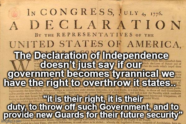 Declation of Independence | The Declaration of Independence doesn’t just say if our government becomes tyrannical we have the right to overthrow it states.. "it is their right, it is their duty, to throw off such Government, and to provide new Guards for their future security" | image tagged in tyrannical,government,rights of people,duty to protect,we the people,independence | made w/ Imgflip meme maker