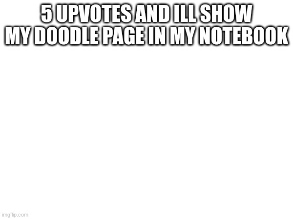 5 UPVOTES AND ILL SHOW MY DOODLE PAGE IN MY NOTEBOOK | made w/ Imgflip meme maker