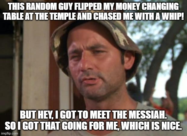 So I Got That Goin For Me Which Is Nice Meme | THIS RANDOM GUY FLIPPED MY MONEY CHANGING TABLE AT THE TEMPLE AND CHASED ME WITH A WHIP! BUT HEY, I GOT TO MEET THE MESSIAH. SO I GOT THAT GOING FOR ME, WHICH IS NICE. | image tagged in memes,so i got that goin for me which is nice | made w/ Imgflip meme maker
