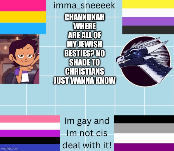 imma_sneeeek anouncement tamplate | CHANNUKAH
WHERE ARE ALL OF MY JEWISH BESTIES? NO SHADE TO CHRISTIANS JUST WANNA KNOW | image tagged in imma_sneeeek anouncement tamplate | made w/ Imgflip meme maker