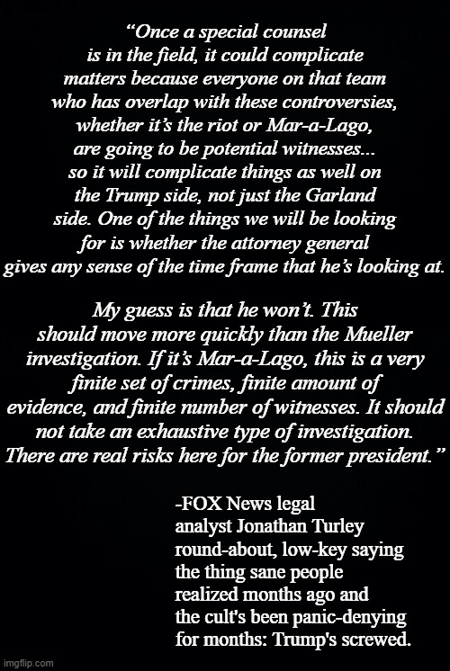 The name's Smith... Jack Smith. | “Once a special counsel is in the field, it could complicate matters because everyone on that team who has overlap with these controversies, whether it’s the riot or Mar-a-Lago, are going to be potential witnesses... so it will complicate things as well on the Trump side, not just the Garland side. One of the things we will be looking for is whether the attorney general gives any sense of the time frame that he’s looking at. My guess is that he won’t. This should move more quickly than the Mueller investigation. If it’s Mar-a-Lago, this is a very finite set of crimes, finite amount of evidence, and finite number of witnesses. It should not take an exhaustive type of investigation. There are real risks here for the former president.”; -FOX News legal analyst Jonathan Turley round-about, low-key saying the thing sane people realized months ago and the cult's been panic-denying for months: Trump's screwed. | image tagged in black background | made w/ Imgflip meme maker