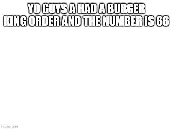 Blank White Template | YO GUYS A HAD A BURGER KING ORDER AND THE NUMBER IS 66 | image tagged in blank white template,order 66,burger king | made w/ Imgflip meme maker