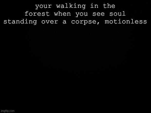 No op, joke, bambi, military or vehicle ocs | your walking in the forest when you see soul standing over a corpse, motionless | image tagged in black background | made w/ Imgflip meme maker