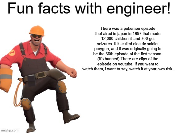 Fun facts with engineer :D |  There was a pokemon episode that aired in japan in 1997 that made 12,000 children ill and 700 get seizures. It is called electric soldier porygon, and it was originally going to be the 38th episode of the first season. (it's banned) There are clips of the episode on youtube. If you want to watch them, i want to say, watch it at your own risk. | image tagged in fun facts with engineer,pokemon,seizure,disturbing | made w/ Imgflip meme maker