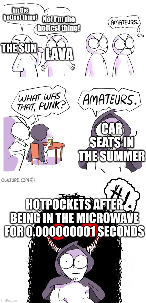 It's also true | Im the hottest thing! No! I'm the hottest thing! THE SUN; LAVA; CAR SEATS IN THE SUMMER; HOTPOCKETS AFTER BEING IN THE MICROWAVE FOR 0.000000001 SECONDS | image tagged in amateurs 3 0 | made w/ Imgflip meme maker