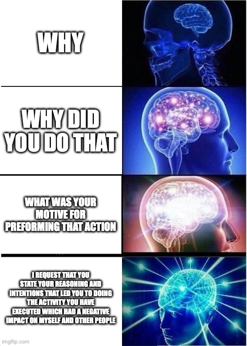Why? | WHY; WHY DID YOU DO THAT; WHAT WAS YOUR MOTIVE FOR PREFORMING THAT ACTION; I REQUEST THAT YOU STATE YOUR REASONING AND INTENTIONS THAT LED YOU TO DOING THE ACTIVITY YOU HAVE EXECUTED WHICH HAD A NEGATIVE IMPACT ON MYSELF AND OTHER PEOPLE | image tagged in memes,expanding brain,why | made w/ Imgflip meme maker
