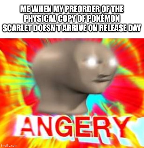 I might cry if it’s not here tomorrow | ME WHEN MY PREORDER OF THE PHYSICAL COPY OF POKÉMON SCARLET DOESN’T ARRIVE ON RELEASE DAY | image tagged in surreal angery,pokemon scarlet and violet,my dissapointment is immeasurable and my day is ruined | made w/ Imgflip meme maker