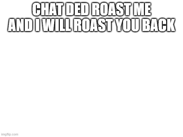CHAT DED ROAST ME AND I WILL ROAST YOU BACK | made w/ Imgflip meme maker