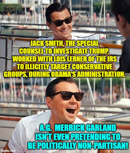 Yep . . . it's pretty much open political corruption. | JACK SMITH, THE SPECIAL COUNSEL TO INVESTIGATE TRUMP,  WORKED WITH LOIS LERNER OF THE IRS TO ILLICITLY TARGET CONSERVATIVE GROUPS, DURING OBAMA'S ADMINISTRATION. A.G.  MERRICK GARLAND ISN'T EVEN PRETENDING TO BE POLITICALLY NON-PARTISAN! | image tagged in leonardo dicaprio wolf of wall street | made w/ Imgflip meme maker