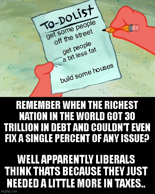 patrick to do list actually blank | get some people off the street; get people a bit less fat; build some houses; REMEMBER WHEN THE RICHEST NATION IN THE WORLD GOT 30 TRILLION IN DEBT AND COULDN'T EVEN FIX A SINGLE PERCENT OF ANY ISSUE? WELL APPARENTLY LIBERALS THINK THATS BECAUSE THEY JUST NEEDED A LITTLE MORE IN TAXES.. | image tagged in patrick to do list actually blank | made w/ Imgflip meme maker
