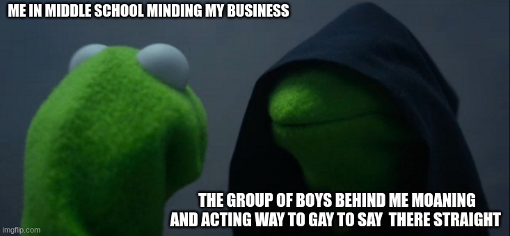 Evil Kermit | ME IN MIDDLE SCHOOL MINDING MY BUSINESS; THE GROUP OF BOYS BEHIND ME MOANING AND ACTING WAY TO GAY TO SAY  THERE STRAIGHT | image tagged in memes,evil kermit | made w/ Imgflip meme maker