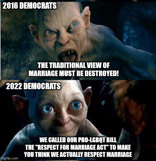 Gollum-Smeagol | 2016 DEMOCRATS; THE TRADITIONAL VIEW OF MARRIAGE MUST BE DESTROYED! 2022 DEMOCRATS; WE CALLED OUR PRO-LGBQT BILL THE "RESPECT FOR MARRIAGE ACT" TO MAKE YOU THINK WE ACTUALLY RESPECT MARRIAGE | image tagged in gollum-smeagol | made w/ Imgflip meme maker