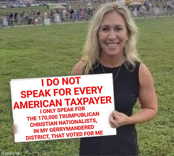 Someone Please Remind Her | I DO NOT SPEAK FOR EVERY AMERICAN TAXPAYER; I ONLY SPEAK FOR THE 170,000 TRUMPUBLICAN CHRISTIAN NATIONALISTS, IN MY GERRYMANDERED DISTRICT, THAT VOTED FOR ME | image tagged in marjorie taylor greene,stfu,memes,trumpublican christian nationalist trash,bitch,see you in tea | made w/ Imgflip meme maker