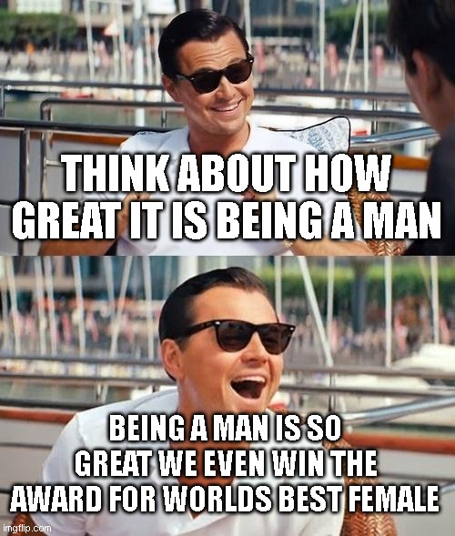 our greatness overflowed into other championships. Bask in our glory! | THINK ABOUT HOW GREAT IT IS BEING A MAN; BEING A MAN IS SO GREAT WE EVEN WIN THE AWARD FOR WORLDS BEST FEMALE | image tagged in memes,leonardo dicaprio wolf of wall street | made w/ Imgflip meme maker