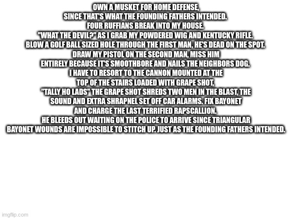 Just as the founding fathers intended | OWN A MUSKET FOR HOME DEFENSE, SINCE THAT'S WHAT THE FOUNDING FATHERS INTENDED. 
FOUR RUFFIANS BREAK INTO MY HOUSE. 
"WHAT THE DEVIL?" AS I GRAB MY POWDERED WIG AND KENTUCKY RIFLE. 
BLOW A GOLF BALL SIZED HOLE THROUGH THE FIRST MAN, HE'S DEAD ON THE SPOT. 
DRAW MY PISTOL ON THE SECOND MAN, MISS HIM ENTIRELY BECAUSE IT'S SMOOTHBORE AND NAILS THE NEIGHBORS DOG. 
I HAVE TO RESORT TO THE CANNON MOUNTED AT THE TOP OF THE STAIRS LOADED WITH GRAPE SHOT, 
"TALLY HO LADS" THE GRAPE SHOT SHREDS TWO MEN IN THE BLAST, THE SOUND AND EXTRA SHRAPNEL SET OFF CAR ALARMS. FIX BAYONET AND CHARGE THE LAST TERRIFIED RAPSCALLION. 
HE BLEEDS OUT WAITING ON THE POLICE TO ARRIVE SINCE TRIANGULAR BAYONET WOUNDS ARE IMPOSSIBLE TO STITCH UP. JUST AS THE FOUNDING FATHERS INTENDED. | made w/ Imgflip meme maker