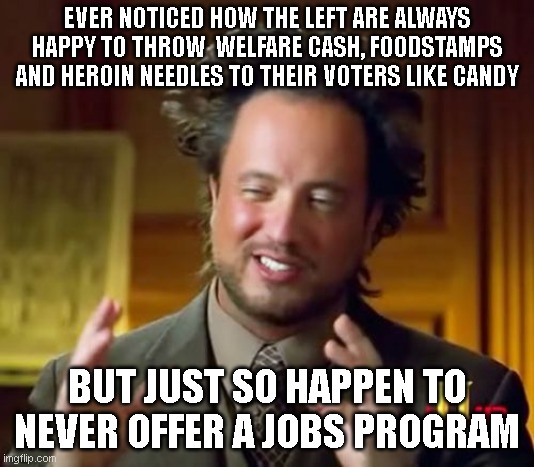 Ancient Aliens | EVER NOTICED HOW THE LEFT ARE ALWAYS HAPPY TO THROW  WELFARE CASH, FOODSTAMPS AND HEROIN NEEDLES TO THEIR VOTERS LIKE CANDY; BUT JUST SO HAPPEN TO NEVER OFFER A JOBS PROGRAM | image tagged in memes,ancient aliens | made w/ Imgflip meme maker