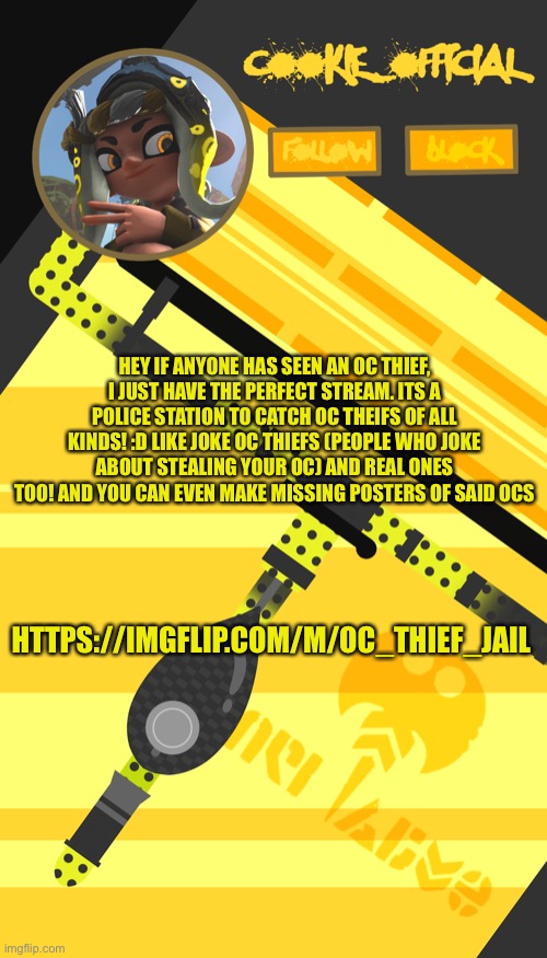 Some idea I thought of :) | HEY IF ANYONE HAS SEEN AN OC THIEF, I JUST HAVE THE PERFECT STREAM. ITS A POLICE STATION TO CATCH OC THEIFS OF ALL KINDS! :D LIKE JOKE OC THIEFS (PEOPLE WHO JOKE ABOUT STEALING YOUR OC) AND REAL ONES TOO! AND YOU CAN EVEN MAKE MISSING POSTERS OF SAID OCS; HTTPS://IMGFLIP.COM/M/OC_THIEF_JAIL | image tagged in cookie_official s announcement template splatoon themed | made w/ Imgflip meme maker