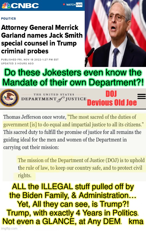 Biden Administration is the Laughing Stock - Yet, SO MUCH DAMAGE.  TDS is real.  U need professional help | Do these Jokesters even know the
Mandate of their own Department?! DOJ 
Devious Old Joe; ALL the ILLEGAL stuff pulled off by
the Biden Family, & Administration…
Yet, All they can see, is Trump?!
Trump, with exactly 4 Years in Politics.
Not even a GLANCE, at Any DEM.   kma | image tagged in memes,doj garland on tds warpath,americans know its all bullshit,the world knows its all bullshit,but they keep going,help lord | made w/ Imgflip meme maker