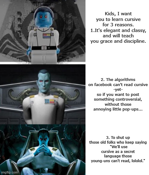 Professor Thrawn teaches the value of the lost art of cursive writing. | Kids, I want you to learn cursive for 3 reasons.
1.It's elegant and classy, and will teach you grace and discipline. 2. The algorithms on facebook can't read cursive
-yet-
so if you want to post something controversial, without those annoying little pop-ups... 3. To shut up those old folks who keep saying
 "We'll use cursive as a secret language those young-uns can't read, lololol." | image tagged in improving thrawn,cursive,star wars,algorithms,social media,old people | made w/ Imgflip meme maker