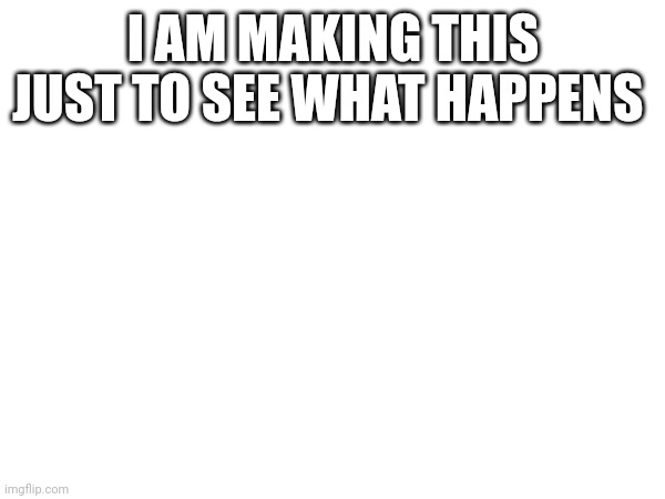 I AM MAKING THIS JUST TO SEE WHAT HAPPENS | image tagged in random tag i decided to put | made w/ Imgflip meme maker