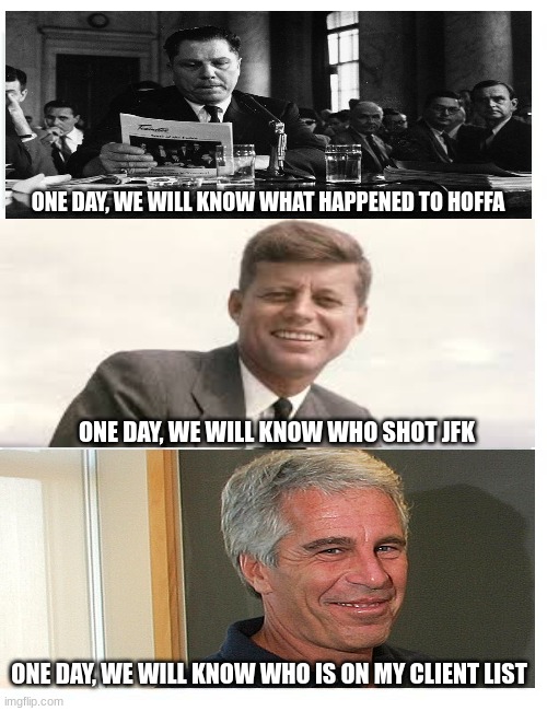 When Pigs Fly | ONE DAY, WE WILL KNOW WHAT HAPPENED TO HOFFA; ONE DAY, WE WILL KNOW WHO SHOT JFK; ONE DAY, WE WILL KNOW WHO IS ON MY CLIENT LIST | image tagged in jimmy hoffa,jfk,jeffrey epstein | made w/ Imgflip meme maker