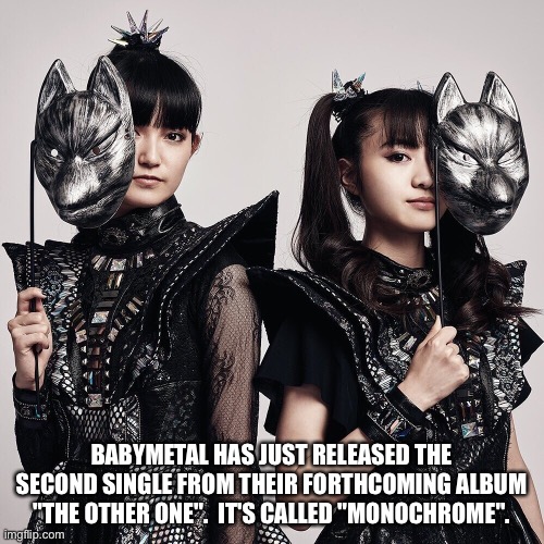 https://m.youtube.com/watch?v=FpPBPQUdFx8 | BABYMETAL HAS JUST RELEASED THE SECOND SINGLE FROM THEIR FORTHCOMING ALBUM "THE OTHER ONE".  IT'S CALLED "MONOCHROME". | image tagged in babymetal | made w/ Imgflip meme maker