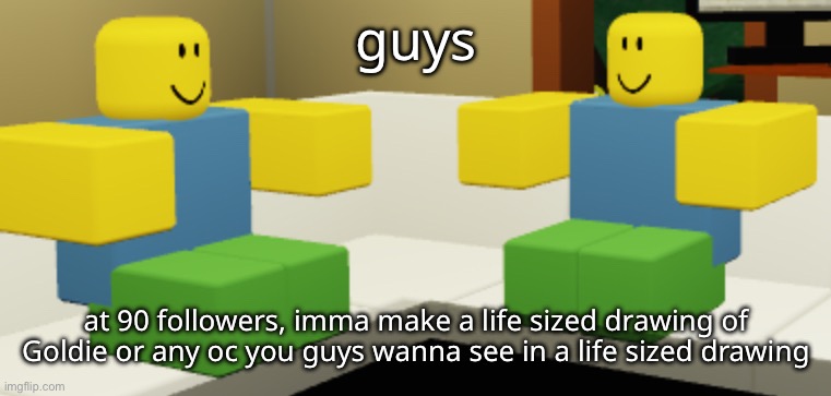 i guess i’ll do this because nobody has done it | guys; at 90 followers, imma make a life sized drawing of Goldie or any oc you guys wanna see in a life sized drawing | made w/ Imgflip meme maker
