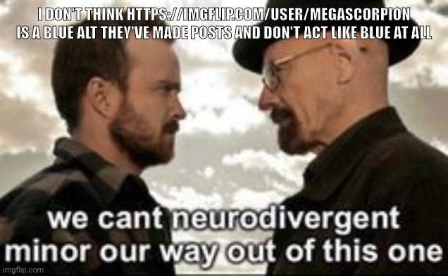 we cant neurodivergent minor our way out of this one | I DON'T THINK HTTPS://IMGFLIP.COM/USER/MEGASCORPION IS A BLUE ALT THEY'VE MADE POSTS AND DON'T ACT LIKE BLUE AT ALL | image tagged in we cant neurodivergent minor our way out of this one | made w/ Imgflip meme maker