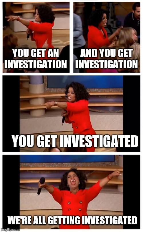 Love/Hate is the Drug |  YOU GET AN INVESTIGATION; AND YOU GET INVESTIGATION; YOU GET INVESTIGATED; WE'RE ALL GETTING INVESTIGATED | image tagged in oprah you get a car everybody gets a car,money for nothing,something for nothing,thanks for nothing,wasted,time | made w/ Imgflip meme maker