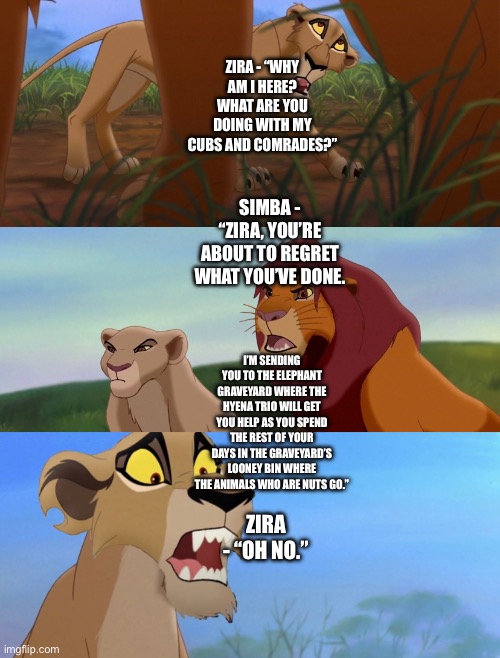 What if Simba invites the Outsiders to rejoin his Pride (The Lion King/The Lion Guard Theory) Part 2 | ZIRA - “WHY AM I HERE? WHAT ARE YOU DOING WITH MY CUBS AND COMRADES?”; SIMBA - “ZIRA, YOU’RE ABOUT TO REGRET WHAT YOU’VE DONE. I’M SENDING YOU TO THE ELEPHANT GRAVEYARD WHERE THE HYENA TRIO WILL GET YOU HELP AS YOU SPEND THE REST OF YOUR DAYS IN THE GRAVEYARD’S LOONEY BIN WHERE THE ANIMALS WHO ARE NUTS GO.”; ZIRA - “OH NO.” | image tagged in the lion king,the lion guard,what if,funny memes,simba,zira | made w/ Imgflip meme maker