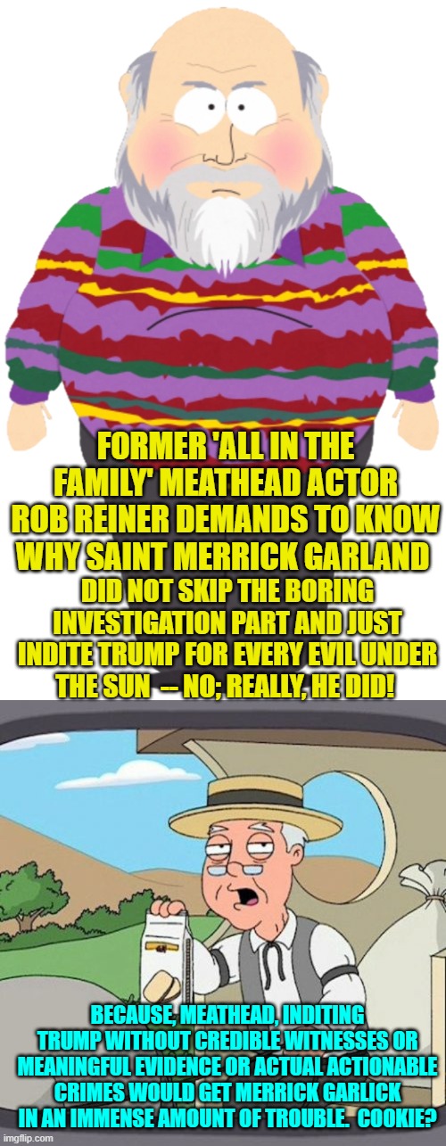 It's so simple that -- by now -- even the average meathead leftist should grasp THIS much reality. | FORMER 'ALL IN THE FAMILY' MEATHEAD ACTOR ROB REINER DEMANDS TO KNOW WHY SAINT MERRICK GARLAND; DID NOT SKIP THE BORING INVESTIGATION PART AND JUST INDITE TRUMP FOR EVERY EVIL UNDER THE SUN  -- NO; REALLY, HE DID! BECAUSE, MEATHEAD, INDITING TRUMP WITHOUT CREDIBLE WITNESSES OR MEANINGFUL EVIDENCE OR ACTUAL ACTIONABLE CRIMES WOULD GET MERRICK GARLICK IN AN IMMENSE AMOUNT OF TROUBLE.  COOKIE? | image tagged in reality | made w/ Imgflip meme maker