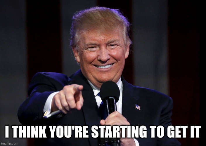 Trump laughing at haters | I THINK YOU'RE STARTING TO GET IT | image tagged in trump laughing at haters | made w/ Imgflip meme maker