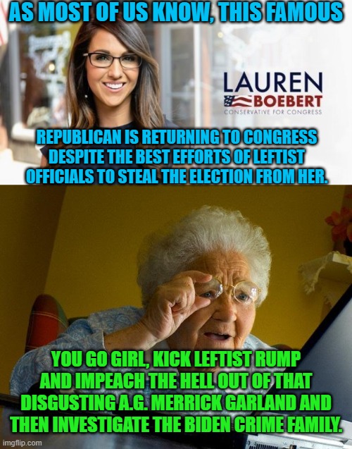 One step at a time. | AS MOST OF US KNOW, THIS FAMOUS; REPUBLICAN IS RETURNING TO CONGRESS DESPITE THE BEST EFFORTS OF LEFTIST OFFICIALS TO STEAL THE ELECTION FROM HER. YOU GO GIRL, KICK LEFTIST RUMP AND IMPEACH THE HELL OUT OF THAT DISGUSTING A.G. MERRICK GARLAND AND THEN INVESTIGATE THE BIDEN CRIME FAMILY. | image tagged in impeach biden | made w/ Imgflip meme maker