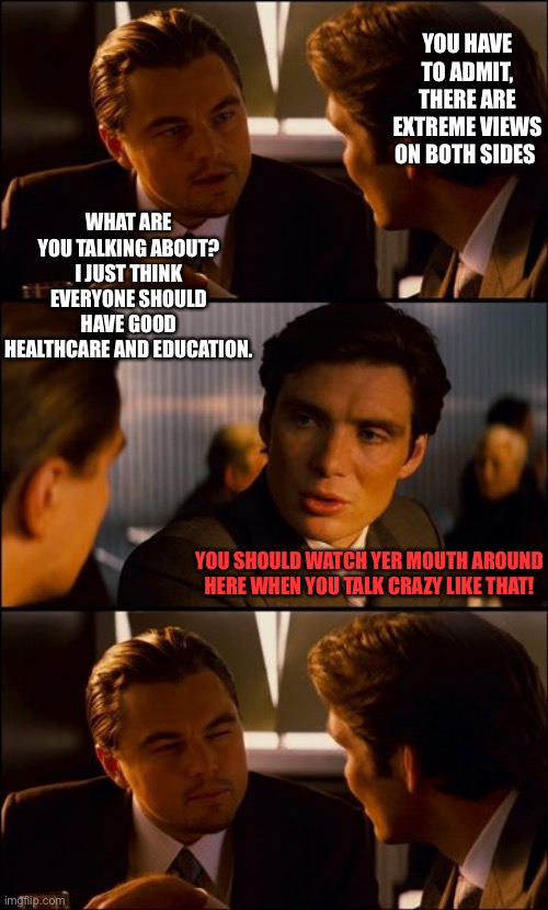 Conversation | YOU HAVE TO ADMIT, THERE ARE EXTREME VIEWS ON BOTH SIDES; WHAT ARE YOU TALKING ABOUT? I JUST THINK EVERYONE SHOULD HAVE GOOD HEALTHCARE AND EDUCATION. YOU SHOULD WATCH YER MOUTH AROUND HERE WHEN YOU TALK CRAZY LIKE THAT! | image tagged in conversation | made w/ Imgflip meme maker