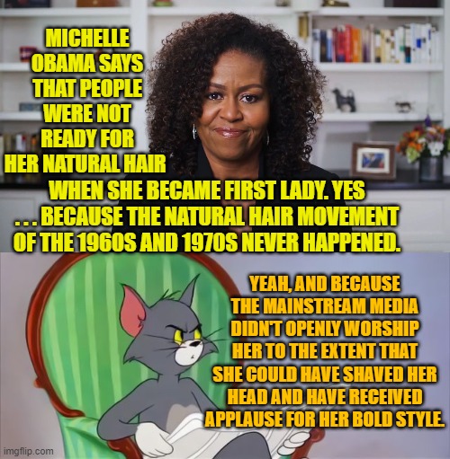 It must be cool to be a leftist and just re-write history on a whim. | MICHELLE OBAMA SAYS THAT PEOPLE WERE NOT READY FOR HER NATURAL HAIR; WHEN SHE BECAME FIRST LADY. YES . . . BECAUSE THE NATURAL HAIR MOVEMENT OF THE 1960S AND 1970S NEVER HAPPENED. YEAH, AND BECAUSE THE MAINSTREAM MEDIA DIDN'T OPENLY WORSHIP HER TO THE EXTENT THAT SHE COULD HAVE SHAVED HER HEAD AND HAVE RECEIVED APPLAUSE FOR HER BOLD STYLE. | image tagged in history | made w/ Imgflip meme maker