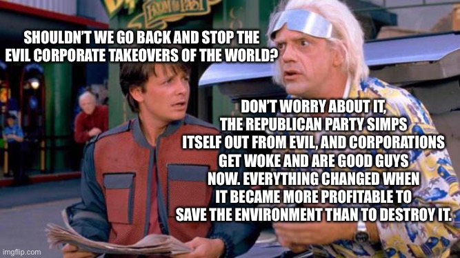 Back to the Future | SHOULDN’T WE GO BACK AND STOP THE EVIL CORPORATE TAKEOVERS OF THE WORLD? DON’T WORRY ABOUT IT, THE REPUBLICAN PARTY SIMPS ITSELF OUT FROM EVIL, AND CORPORATIONS GET WOKE AND ARE GOOD GUYS NOW. EVERYTHING CHANGED WHEN IT BECAME MORE PROFITABLE TO SAVE THE ENVIRONMENT THAN TO DESTROY IT. | image tagged in back to the future | made w/ Imgflip meme maker