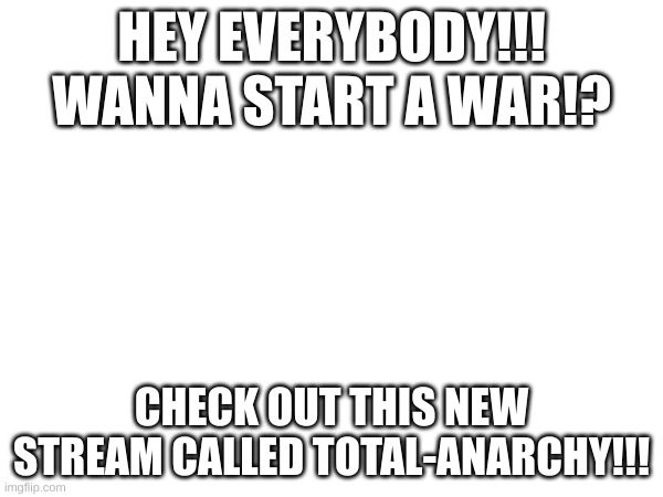 link in comments below! | HEY EVERYBODY!!! WANNA START A WAR!? CHECK OUT THIS NEW STREAM CALLED TOTAL-ANARCHY!!! | image tagged in you can post,what,you,want,whenever,you want | made w/ Imgflip meme maker
