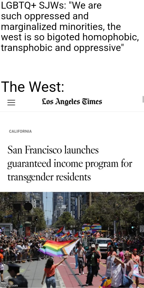 The west is soooo intolerant to LGBTQ+ minorities, that transgender people are given free money in San Francisco |  LGBTQ+ SJWs: "We are such oppressed and marginalized minorities, the west is so bigoted homophobic, transphobic and oppressive"; The West: | image tagged in lgbtq,sjws,liberal logic,stupid liberals,san francisco,california | made w/ Imgflip meme maker