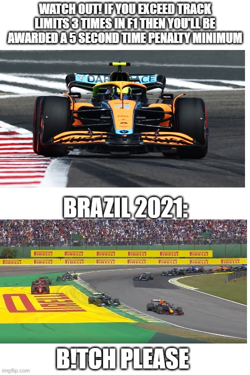 Even famous people ignore rules lol | WATCH OUT! IF YOU EXCEED TRACK LIMITS 3 TIMES IN F1 THEN YOU'LL BE AWARDED A 5 SECOND TIME PENALTY MINIMUM; BRAZIL 2021:; B!TCH PLEASE | image tagged in f1,formula 1,memes,rules | made w/ Imgflip meme maker