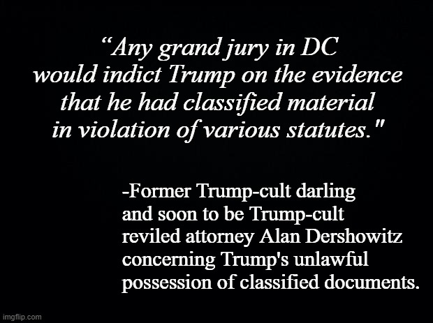 Let's see how quickly the cult turns on Dershowitz now that he's not getting paid to weasel-lie for Dear Leader. | “Any grand jury in DC would indict Trump on the evidence that he had classified material in violation of various statutes."; -Former Trump-cult darling and soon to be Trump-cult reviled attorney Alan Dershowitz concerning Trump's unlawful possession of classified documents. | image tagged in the worm turns,trump is the election fraud | made w/ Imgflip meme maker