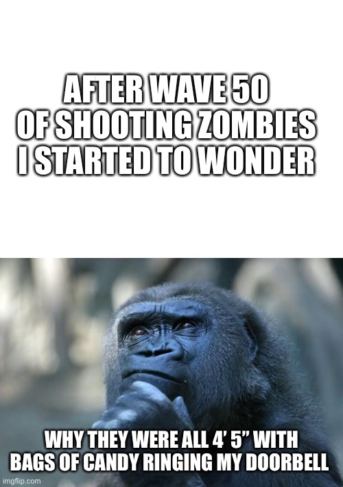 Hm | AFTER WAVE 50 OF SHOOTING ZOMBIES I STARTED TO WONDER; WHY THEY WERE ALL 4’ 5” WITH BAGS OF CANDY RINGING MY DOORBELL | image tagged in blank white template,deep thoughts | made w/ Imgflip meme maker