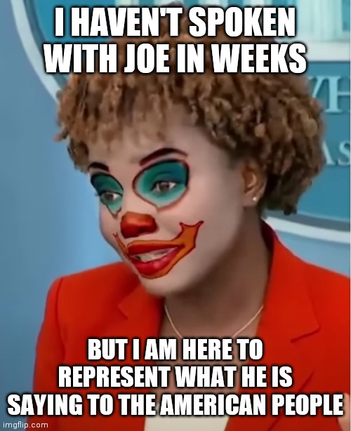 Clown Karine | I HAVEN'T SPOKEN WITH JOE IN WEEKS BUT I AM HERE TO REPRESENT WHAT HE IS SAYING TO THE AMERICAN PEOPLE | image tagged in clown karine | made w/ Imgflip meme maker