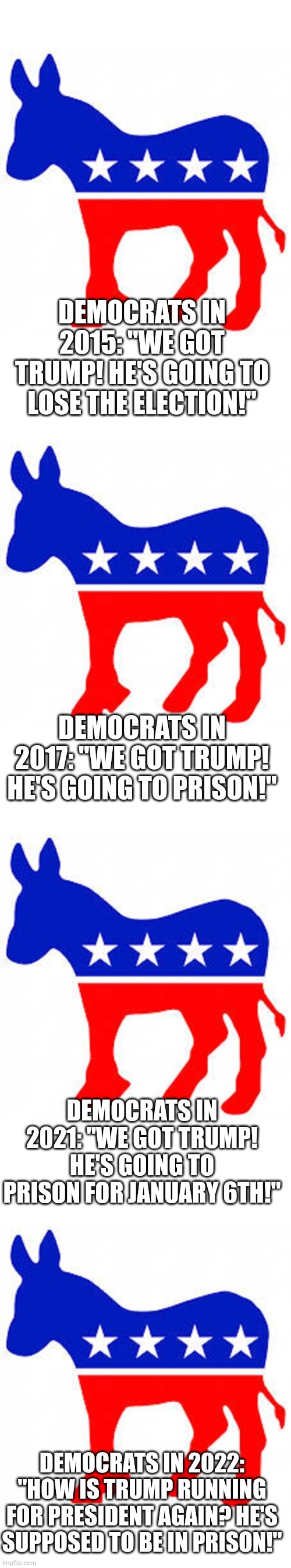 Democrats living in their delusional bubble. | DEMOCRATS IN 2015: "WE GOT TRUMP! HE'S GOING TO LOSE THE ELECTION!"; DEMOCRATS IN 2017: "WE GOT TRUMP! HE'S GOING TO PRISON!"; DEMOCRATS IN 2021: "WE GOT TRUMP! HE'S GOING TO PRISON FOR JANUARY 6TH!"; DEMOCRATS IN 2022: "HOW IS TRUMP RUNNING FOR PRESIDENT AGAIN? HE'S SUPPOSED TO BE IN PRISON!" | image tagged in democrat donkey | made w/ Imgflip meme maker