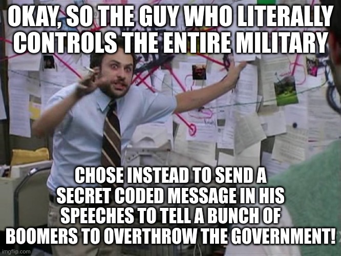 Charlie Conspiracy (Always Sunny in Philidelphia) | OKAY, SO THE GUY WHO LITERALLY CONTROLS THE ENTIRE MILITARY CHOSE INSTEAD TO SEND A SECRET CODED MESSAGE IN HIS SPEECHES TO TELL A BUNCH OF  | image tagged in charlie conspiracy always sunny in philidelphia | made w/ Imgflip meme maker