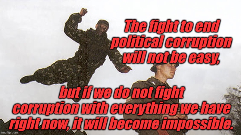 Memes are one thing, we have to systematically dismantle corruption one brick at a time. File lawsuits, obstruct the steal. | The fight to end political corruption will not be easy, but if we do not fight corruption with everything we have right now, it will become impossible. | image tagged in soldier jump spetznaz | made w/ Imgflip meme maker