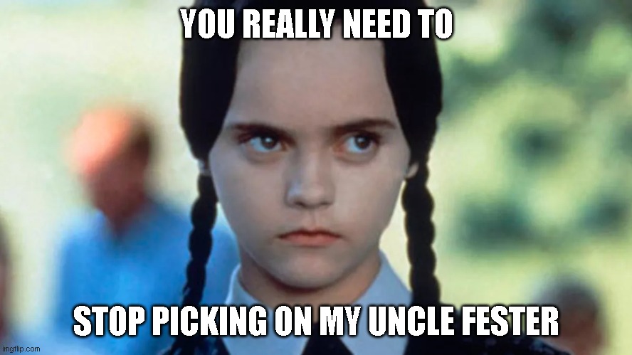 festerman | YOU REALLY NEED TO; STOP PICKING ON MY UNCLE FESTER | image tagged in wednesday addams,uncle fester | made w/ Imgflip meme maker