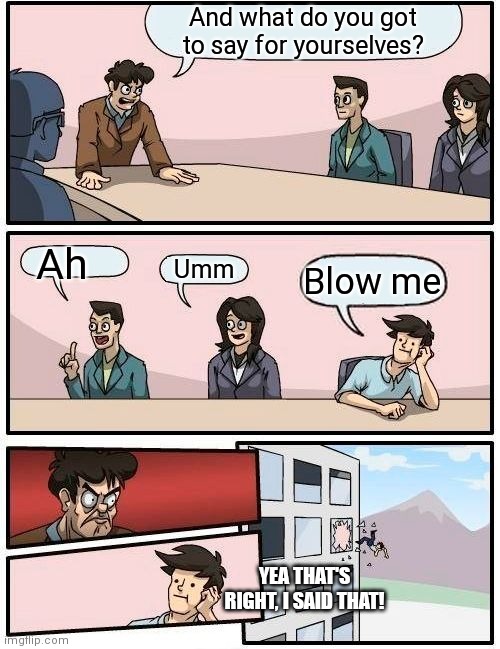 Boardroom Meeting Suggestion | And what do you got to say for yourselves? Ah; Umm; Blow me; YEA THAT'S RIGHT, I SAID THAT! | image tagged in memes,boardroom meeting suggestion | made w/ Imgflip meme maker